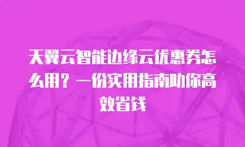 天翼云智能边缘云优惠券怎么用？一份实用指南助你高效省钱