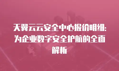 天翼云云安全中心报价明细：为企业数字安全护航的全面解析