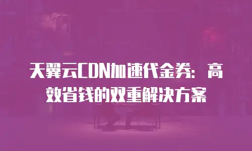 天翼云CDN加速代金券：高效省钱的双重解决方案