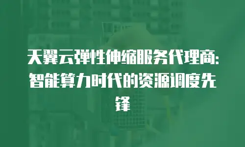 天翼云弹性伸缩服务代理商：智能算力时代的资源调度先锋