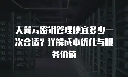 天翼云密钥管理便宜多少一次合适？详解成本优化与服务价值