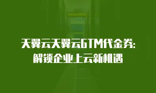 天翼云天翼云GTM代金券：解锁企业上云新机遇