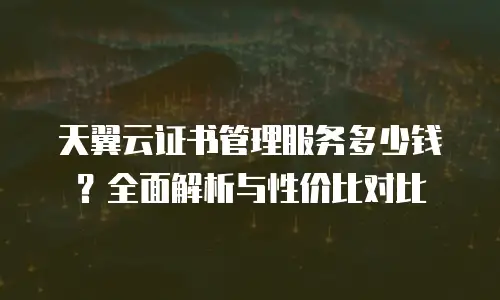 天翼云证书管理服务多少钱？全面解析与性价比对比