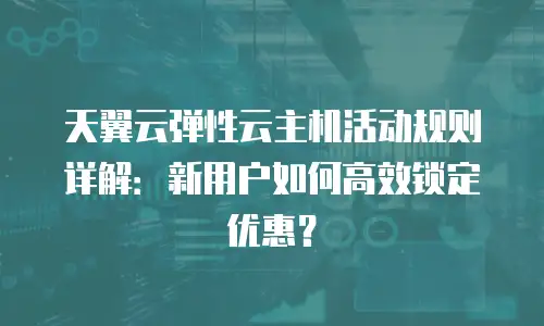 天翼云弹性云主机活动规则详解：新用户如何高效锁定优惠？