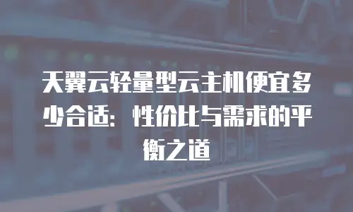天翼云轻量型云主机便宜多少合适：性价比与需求的平衡之道