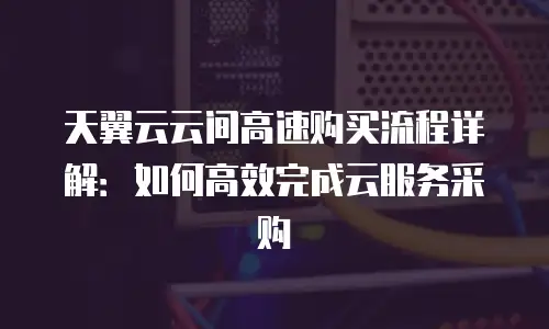 天翼云云间高速购买流程详解：如何高效完成云服务采购