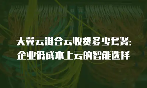 天翼云混合云收费多少套餐：企业低成本上云的智能选择