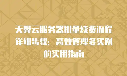 天翼云服务器批量续费流程详细步骤：高效管理多实例的实用指南