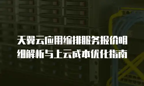 天翼云应用编排服务报价明细解析与上云成本优化指南
