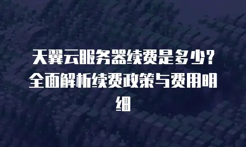 天翼云服务器续费是多少？全面解析续费政策与费用明细
