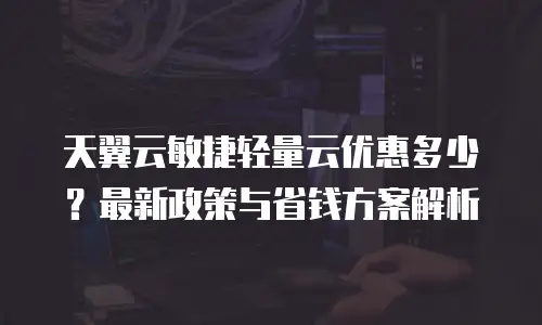天翼云敏捷轻量云优惠多少？最新政策与省钱方案解析