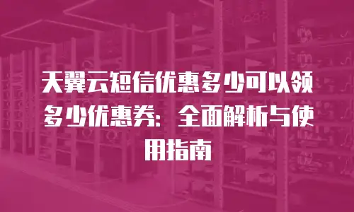 天翼云短信优惠多少可以领多少优惠券：全面解析与使用指南