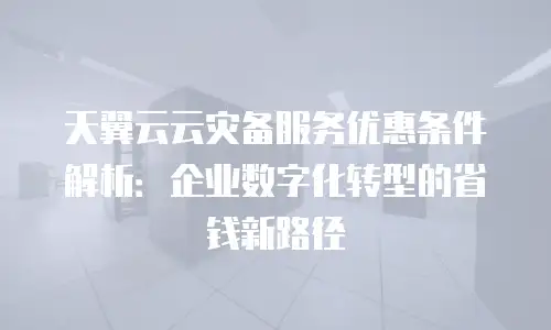 天翼云云灾备服务优惠条件解析：企业数字化转型的省钱新路径