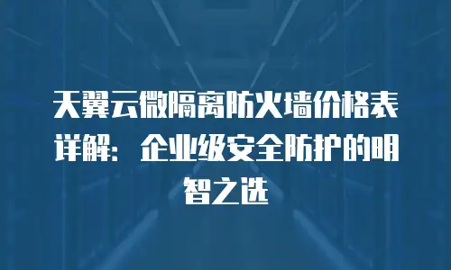 天翼云微隔离防火墙价格表详解：企业级安全防护的明智之选