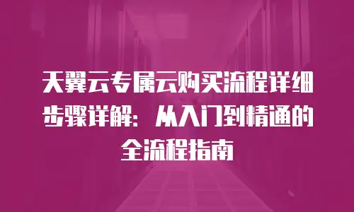 天翼云专属云购买流程详细步骤详解：从入门到精通的全流程指南