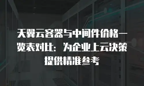 天翼云容器与中间件价格一览表对比：为企业上云决策提供精准参考