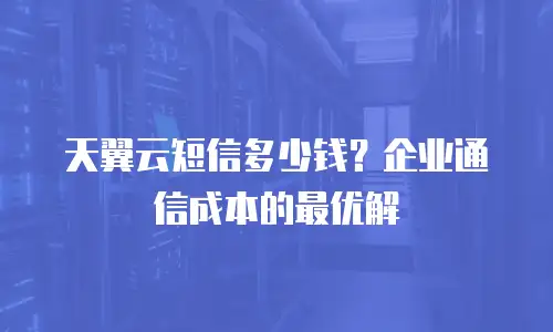 天翼云短信多少钱？企业通信成本的最优解