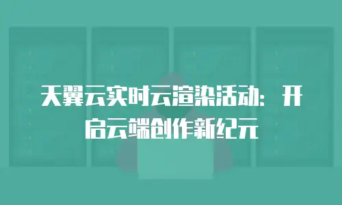 天翼云实时云渲染活动：开启云端创作新纪元