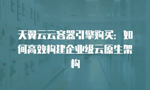 天翼云云容器引擎购买：如何高效构建企业级云原生架构