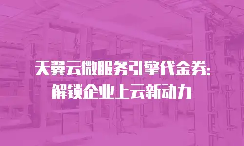 天翼云微服务引擎代金券：解锁企业上云新动力