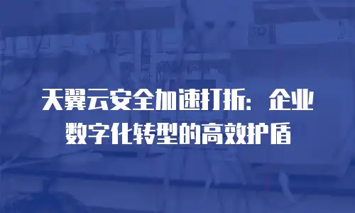 天翼云安全加速打折：企业数字化转型的高效护盾