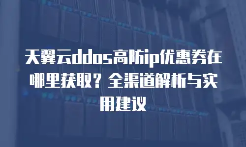 天翼云ddos高防ip优惠券在哪里获取？全渠道解析与实用建议
