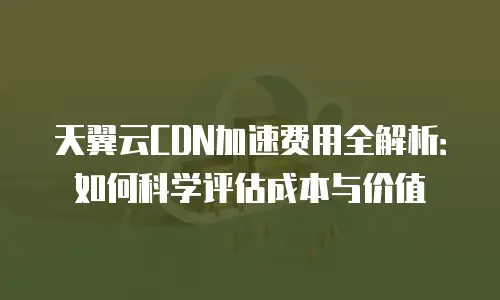 天翼云CDN加速费用全解析：如何科学评估成本与价值