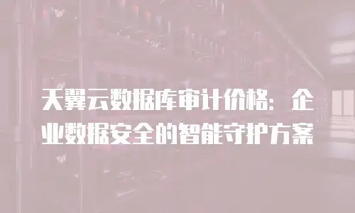 天翼云数据库审计价格：企业数据安全的智能守护方案