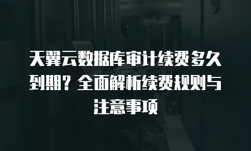 天翼云数据库审计续费多久到期？全面解析续费规则与注意事项