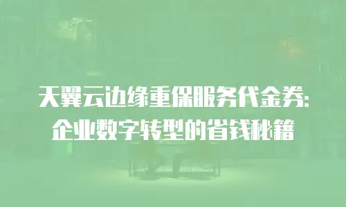 天翼云边缘重保服务代金券：企业数字转型的省钱秘籍