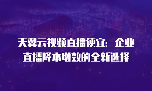 天翼云视频直播便宜：企业直播降本增效的全新选择