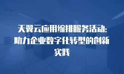 天翼云应用编排服务活动：助力企业数字化转型的创新实践
