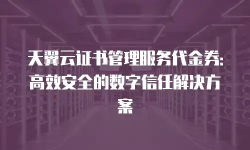 天翼云证书管理服务代金券：高效安全的数字信任解决方案