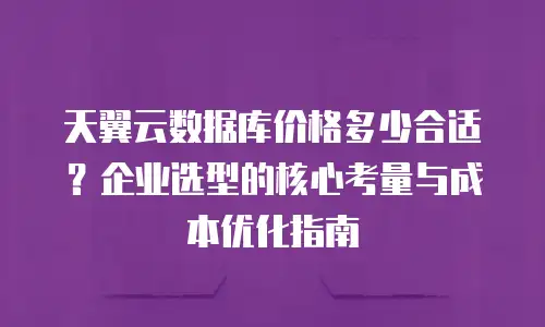 天翼云数据库价格多少合适？企业选型的核心考量与成本优化指南