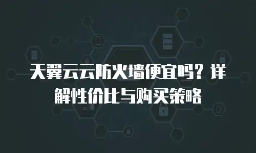 天翼云云防火墙便宜吗？详解性价比与购买策略