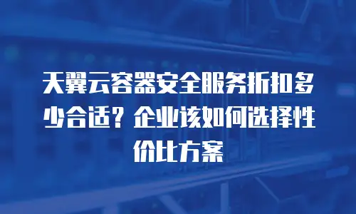 天翼云容器安全服务折扣多少合适？企业该如何选择性价比方案