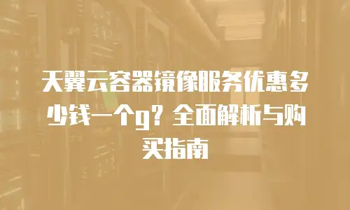天翼云容器镜像服务优惠多少钱一个g？全面解析与购买指南