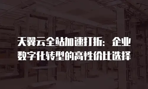 天翼云全站加速打折：企业数字化转型的高性价比选择