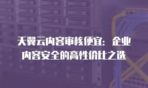 天翼云内容审核便宜：企业内容安全的高性价比之选