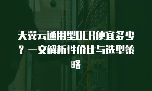 天翼云通用型OCR便宜多少？一文解析性价比与选型策略