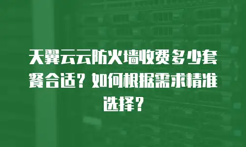 天翼云云防火墙收费多少套餐合适？如何根据需求精准选择？