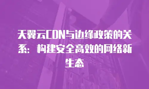 天翼云CDN与边缘政策的关系：构建安全高效的网络新生态