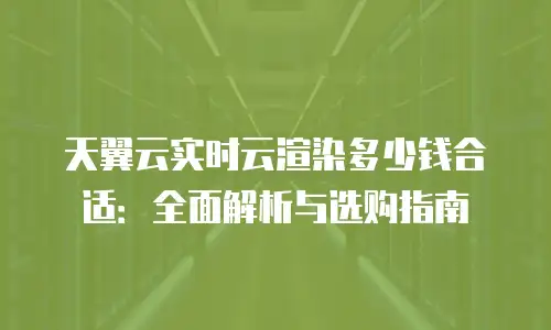 天翼云实时云渲染多少钱合适：全面解析与选购指南