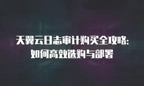 天翼云日志审计购买全攻略：如何高效选购与部署