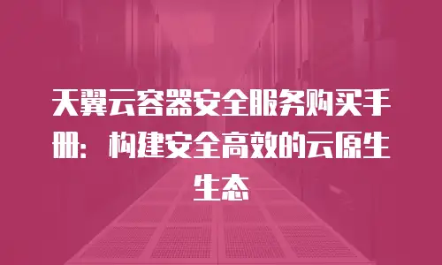 天翼云容器安全服务购买手册：构建安全高效的云原生生态