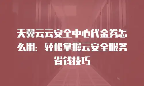 天翼云云安全中心代金券怎么用：轻松掌握云安全服务省钱技巧