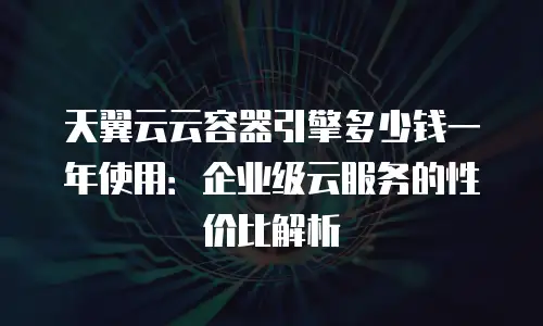 天翼云云容器引擎多少钱一年使用：企业级云服务的性价比解析