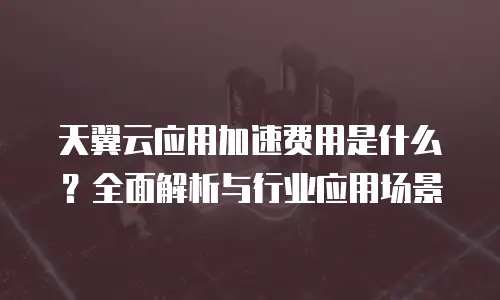 天翼云应用加速费用是什么？全面解析与行业应用场景