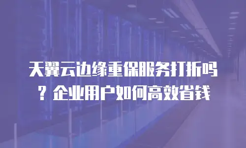 天翼云边缘重保服务打折吗？企业用户如何高效省钱