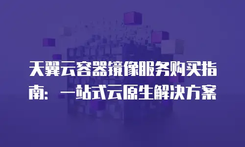 天翼云容器镜像服务购买指南：一站式云原生解决方案